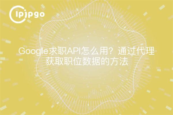 Google求职API怎么用？通过代理获取职位数据的方法