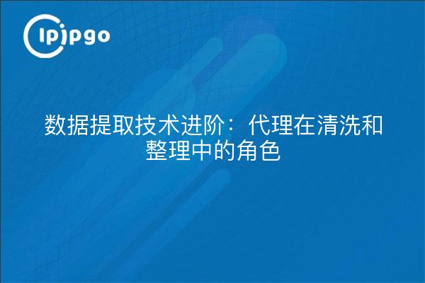 数据提取技术进阶:代理在清洗和整理中的角色