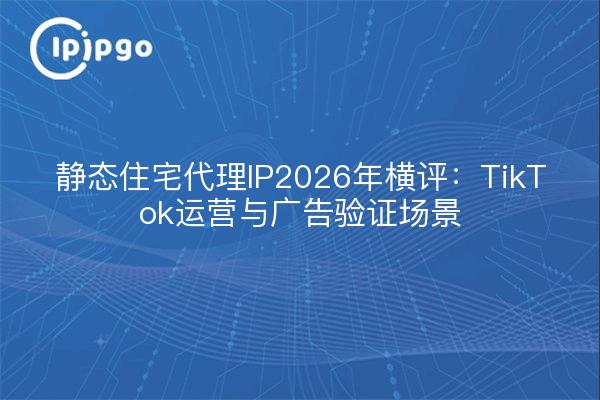 静态住宅代理IP2026年横评：TikTok运营与广告验证场景