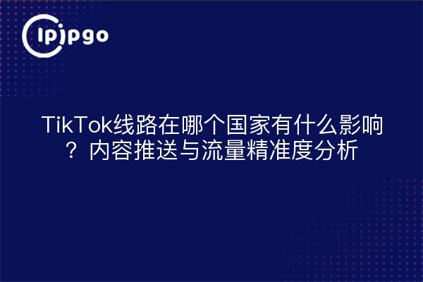 TikTok线路在哪个国家有什么影响?内容推送与流量精准度分析