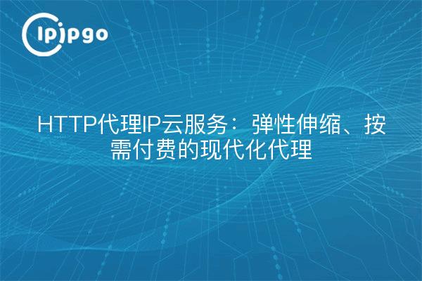 HTTP代理IP云服务:弹性伸缩、按需付费的现代化代理