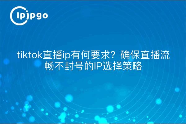 tiktok直播ip有何要求?确保直播流畅不封号的IP选择策略