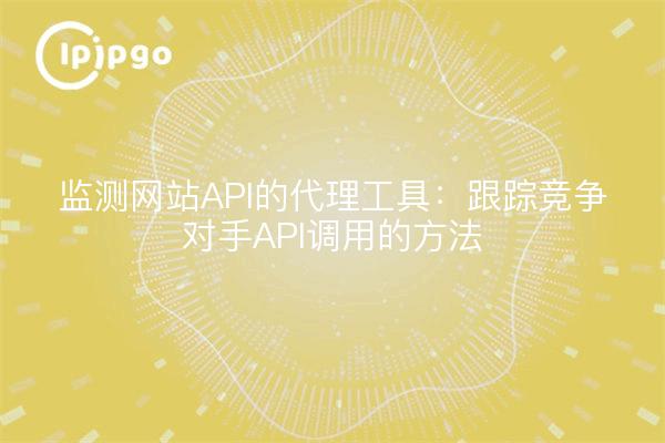 监测网站API的代理工具:跟踪竞争对手API调用的方法