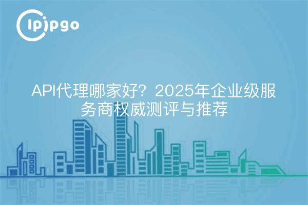 API代理哪家好？2025年企业级服务商权威测评与推荐