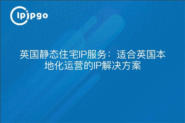 英国静态住宅IP服务:适合英国本地化运营的IP解决方案