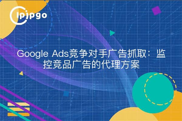 Google Ads竞争对手广告抓取：监控竞品广告的代理方案