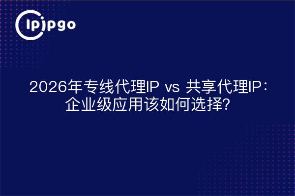 2026年专线代理IP vs 共享代理IP：企业级应用该如何选择？