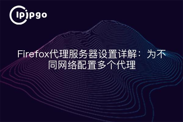 Firefox代理服务器设置详解：为不同网络配置多个代理