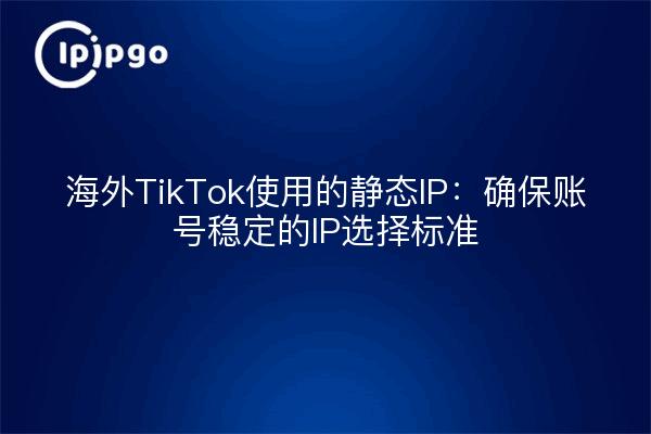 海外TikTok使用的静态IP:确保账号稳定的IP选择标准