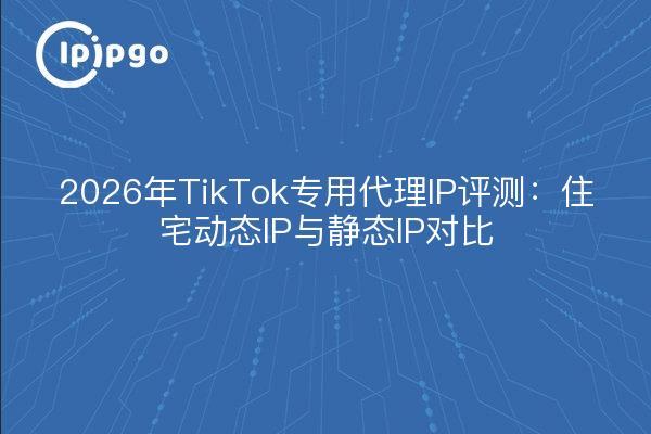 2026年TikTok专用代理IP评测：住宅动态IP与静态IP对比