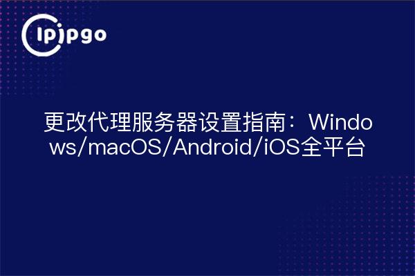 更改代理服务器设置指南：Windows/macOS/Android/iOS全平台
