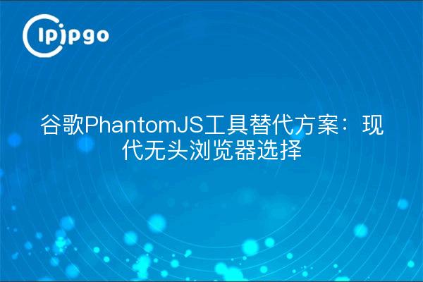 谷歌PhantomJS工具替代方案：现代无头浏览器选择