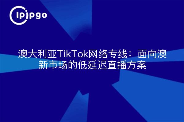 澳大利亚TikTok网络专线:面向澳新市场的低延迟直播方案