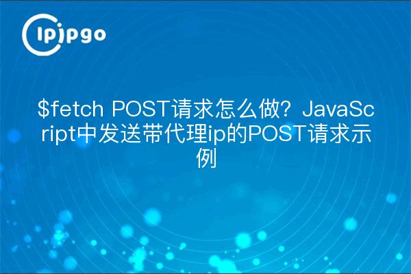 $fetch POST请求怎么做?JavaScript中发送带代理ip的POST请求示例