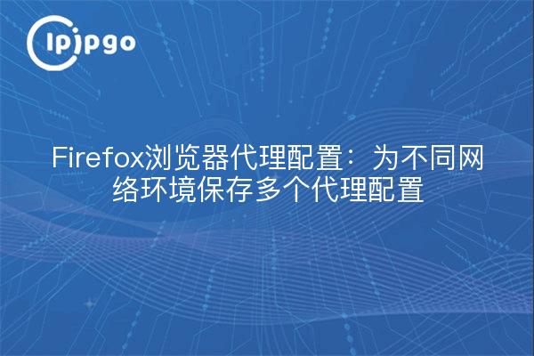 Firefox浏览器代理配置：为不同网络环境保存多个代理配置