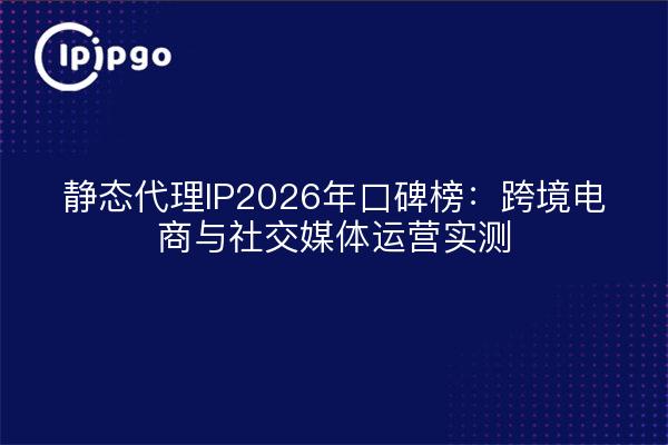 静态代理IP2026年口碑榜：跨境电商与社交媒体运营实测