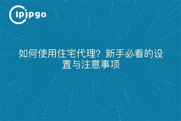 如何使用住宅代理?新手必看的设置与注意事项