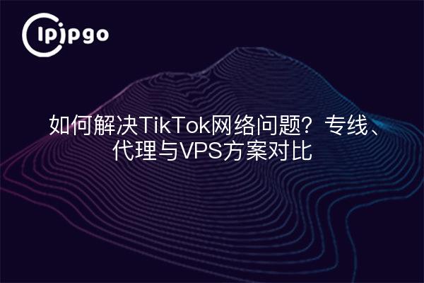 如何解决TikTok网络问题?专线、代理与VPS方案对比