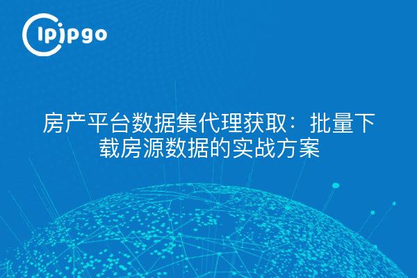 房产平台数据集代理获取:批量下载房源数据的实战方案