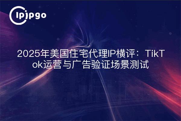 2025年美国住宅代理IP横评：TikTok运营与广告验证场景测试