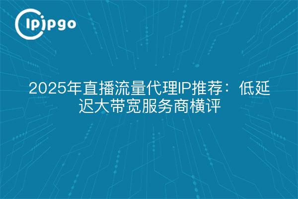 2025年直播流量代理IP推荐:低延迟大带宽服务商横评