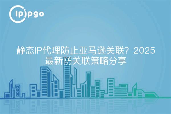 静态IP代理防止亚马逊关联？2025最新防关联策略分享