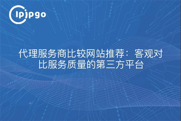 代理服务商比较网站推荐:客观对比服务质量的第三方平台