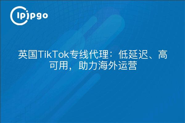 英国TikTok专线代理:低延迟、高可用,助力海外运营