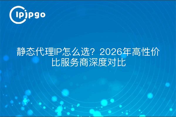 静态代理IP怎么选？2026年高性价比服务商深度对比