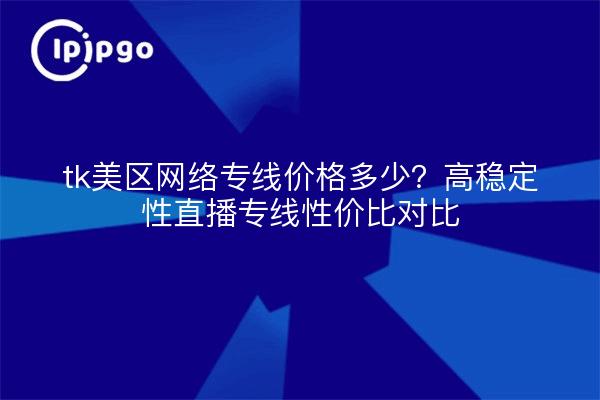 tk美区网络专线价格多少？高稳定性直播专线性价比对比