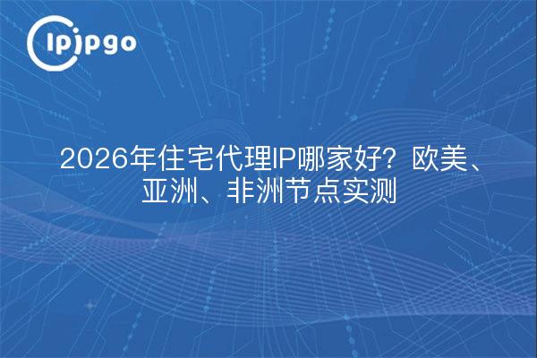 2026年住宅代理IP哪家好？欧美、亚洲、非洲节点实测