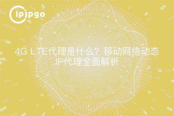 4G LTE代理是什么？移动网络动态IP代理全面解析
