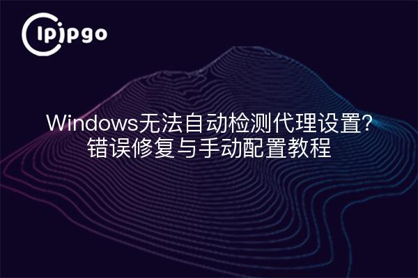 Windows无法自动检测代理设置？错误修复与手动配置教程