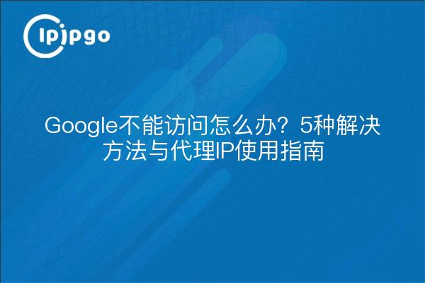 Google不能访问怎么办？5种解决方法与代理IP使用指南