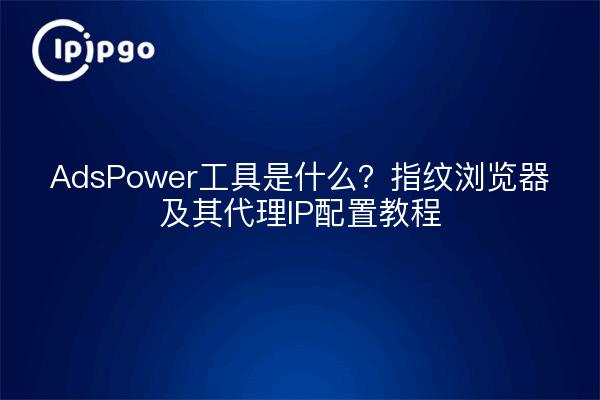 AdsPower工具是什么?指纹浏览器及其代理IP配置教程