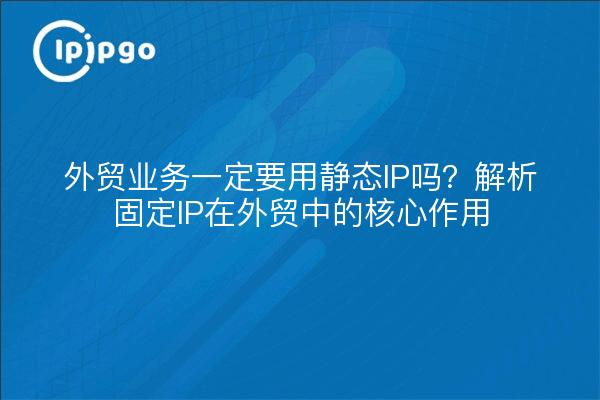 外贸业务一定要用静态IP吗？解析固定IP在外贸中的核心作用