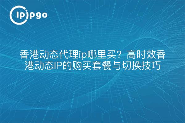 香港动态代理ip哪里买?高时效香港动态IP的购买套餐与切换技巧
