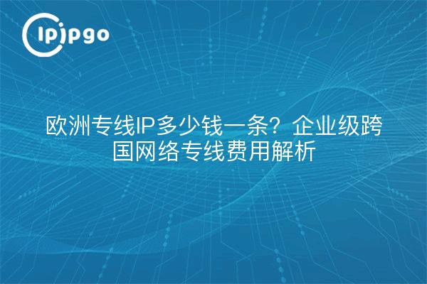 欧洲专线IP多少钱一条？企业级跨国网络专线费用解析