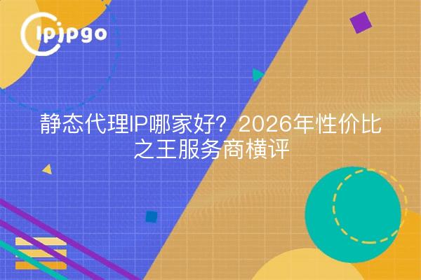 静态代理IP哪家好?2026年性价比之王服务商横评