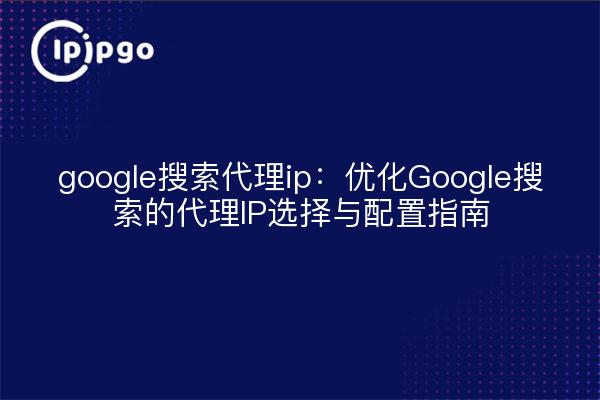 google搜索代理ip:优化Google搜索的代理IP选择与配置指南