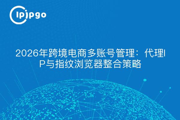 2026年跨境电商多账号管理:代理IP与指纹浏览器整合策略