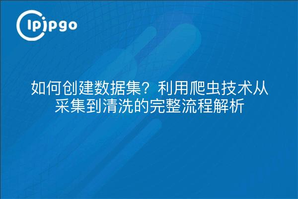 如何创建数据集？利用爬虫技术从采集到清洗的完整流程解析