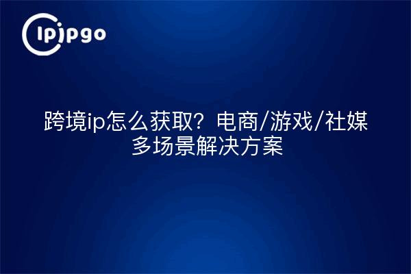 跨境ip怎么获取?电商/游戏/社媒多场景解决方案