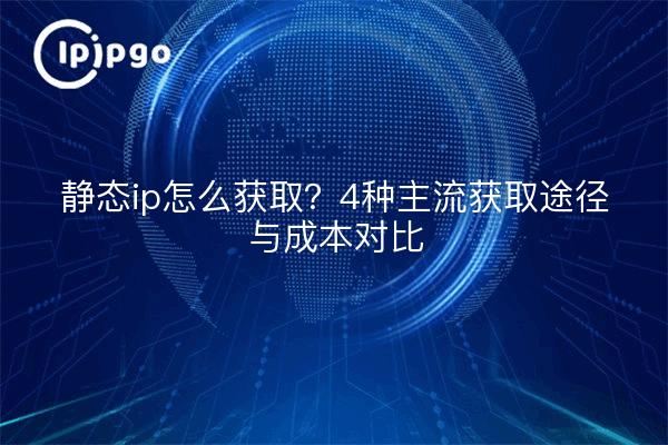 静态ip怎么获取?4种主流获取途径与成本对比