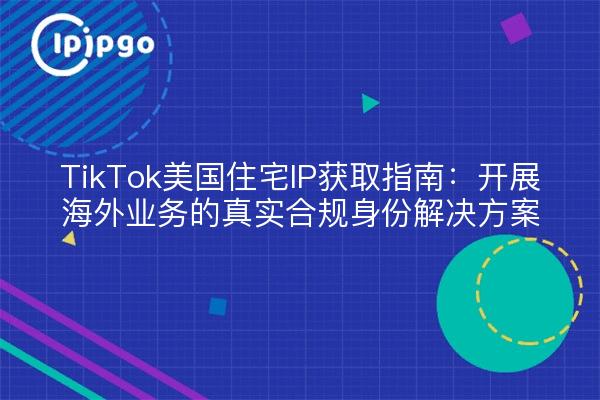 TikTok美国住宅IP获取指南：开展海外业务的真实合规身份解决方案