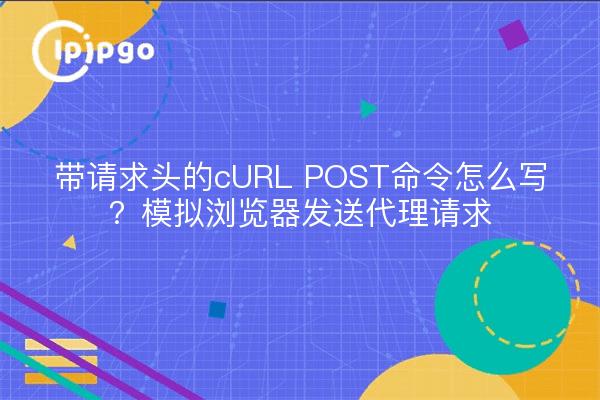 带请求头的cURL POST命令怎么写？模拟浏览器发送代理请求