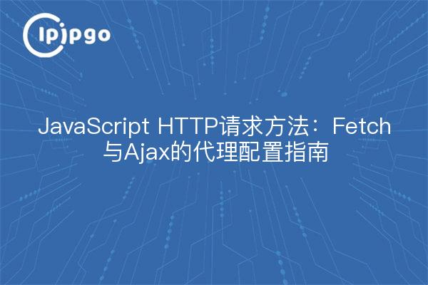 JavaScript HTTP请求方法：Fetch与Ajax的代理配置指南