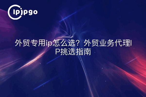 外贸专用ip怎么选?外贸业务代理IP挑选指南