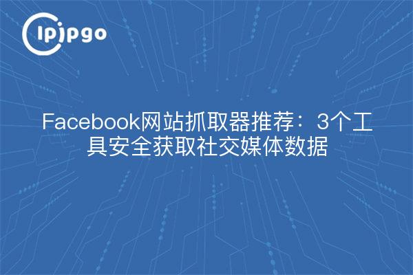 Facebook网站抓取器推荐：3个工具安全获取社交媒体数据