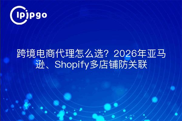 跨境电商代理怎么选?2026年亚马逊、Shopify多店铺防关联